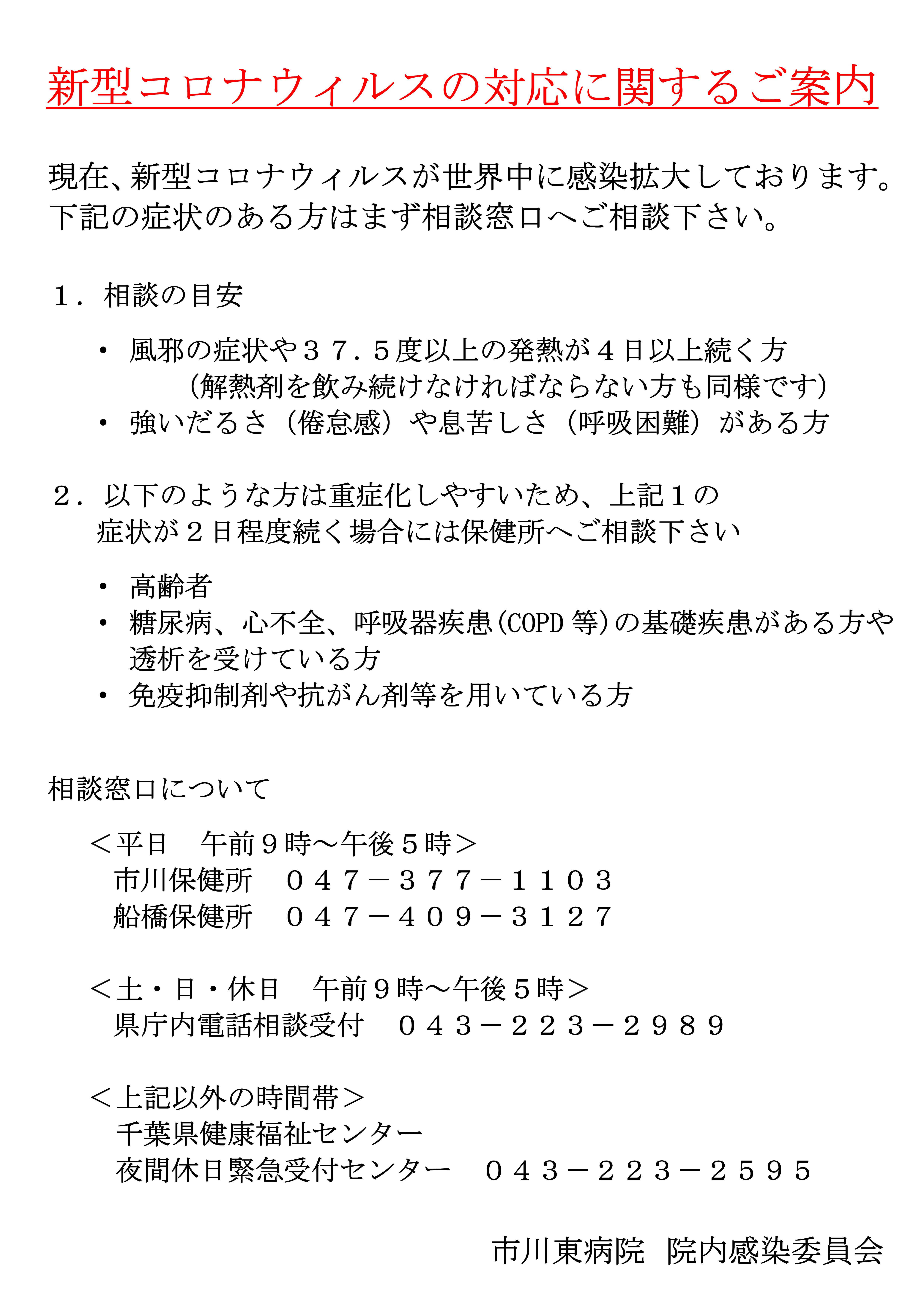 現在、新型コロナウィルスが世界中に感染拡大しております。下記の症状のある方はまず相談窓口へご相談下さい。風邪の症状や３７.５度以上の発熱が４日以上続く方、強いだるさ（倦怠感）や息苦しさ（呼吸困難）がある方。以下のような方は重症化しやすいため、症状が２日程度続く場合には保健所へご相談下さい。高齢者、糖尿病、心不全、呼吸器疾患(COPD等)の基礎疾患がある方や透析を受けている方、免疫抑制剤や抗がん剤等を用いている方。相談窓口について＜平日_午前９時～午後５時＞市川保健所_０４７－３７７－１１０３、船橋保健所_０４７－４０９－３１２７。＜土・日・休日_午前９時～午後５時＞県庁内電話相談受付_０４３－２２３－２９８９＜上記以外の時間帯＞千葉県健康福祉センター夜間休日緊急受付センター_０４３－２２３－２５９５