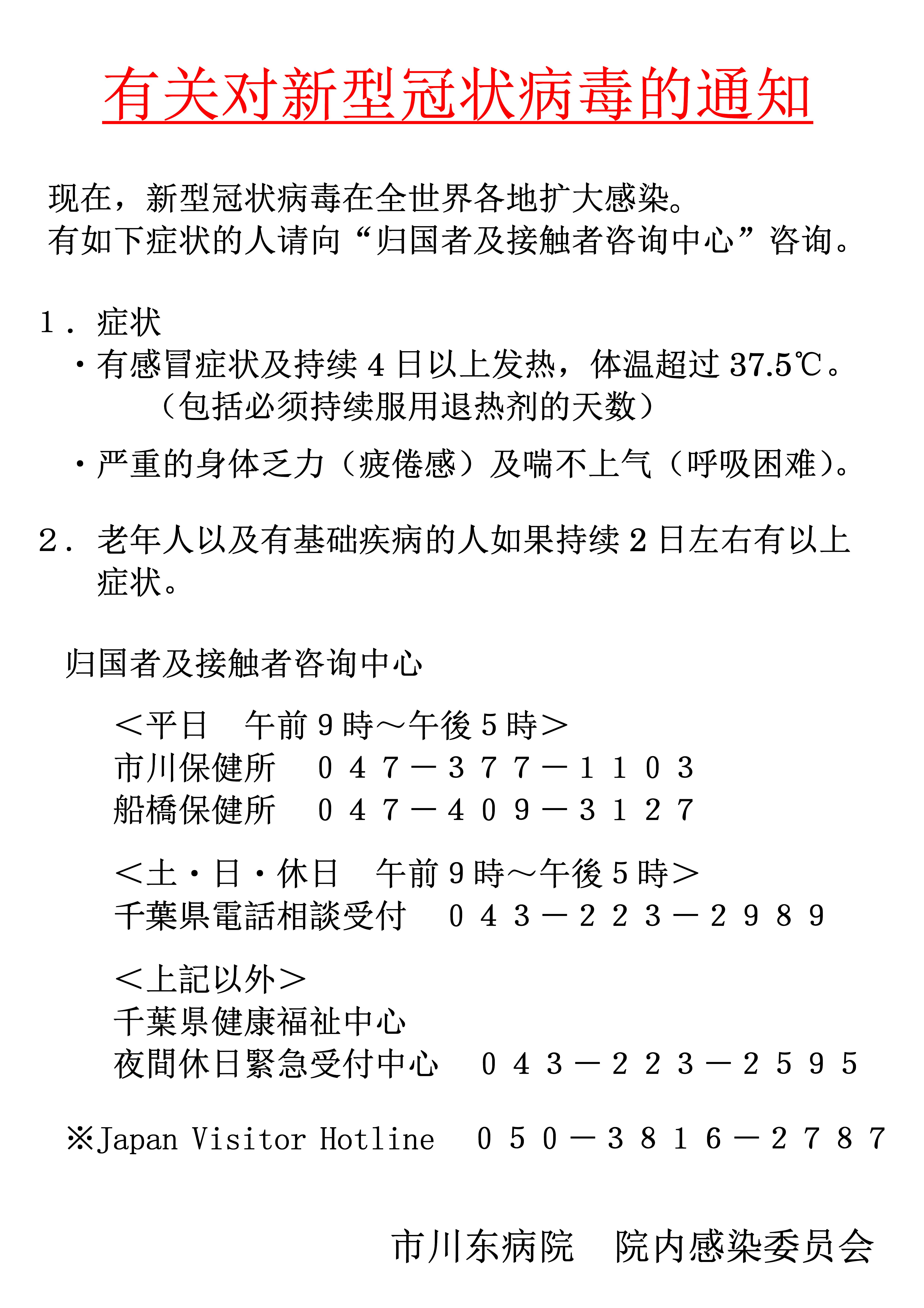 现在，新型冠状病毒在全世界各地扩大感染。有如下症状的人请向“归国者及接触者咨询中心”咨询。有感冒症状及持续4日以上发热，体温超过37.5℃。（包括必须持续服用退热剂的天数）、严重的身体乏力（疲倦感）及喘不上气（呼吸困难）。老年人以及有基础疾病的人如果持续2日左右有以上。症状。归国者及接触者咨询中心＜平日_午前９時～午後５時＞市川保健所_０４７－３７７－１１０３
船橋保健所_０４７－４０９－３１２７＜土・日・休日_午前９時～午後５時＞千葉県電話相談受付_０４３－２２３－２９８９
＜上記以外＞千葉県健康福祉中心夜間休日緊急受付中心_０４３－２２３－２５９５※JapanVisitorHotline_０５０－３８１６－２７８７